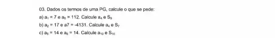 03. Dados os termos de uma PG calcule o que se pede:
a) a_(1)=7 e a_(5)=112 Calcule a_(4) e S_(9)
b) a_(2)=17 e a7=-4131 Calcule a_(4)eS_(7)
c) a_(5)=14 e a_(8)=14 Calcule a_(10)eS_(10)