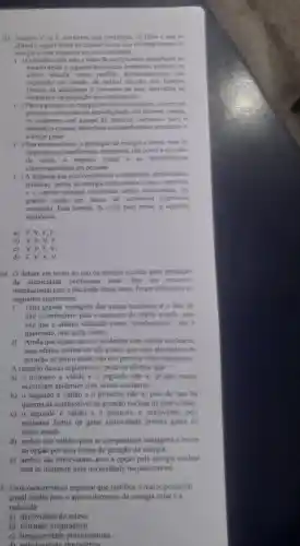 03. Escreva Vou F conforme seja verdadeiro ou falso o que se
afirma a seguir sobre as caracteristica das diversas fontes de
energia e seus impactos no meio ambiente
( ) Opetróleo tem sido a fonte de energia mais importante no
mundo desde a segunda Revolução Industrial embora, na
última década tenha perdido demasiadamente sua
expressão em função da radical decisão dos Estados
Unidos de abandonar o consumo de seus derivados na
indústria e na produção de combustiveis.
( ) Para a geração de energia em usinas nucleares ocorre um
processo controlado de desintegração dos atomos porém.
os acidentes com escape de radioative para a
atmosfera causam disturbios socioambientais imediatos e
a longo prazo.
( ) Nas usinas eólicas,a produção de energia é limpa, mas ha
impactos socioambientais marcantes, tais como a emissao
de ruido, 0 visual e as interferencias
eletromagnéticas em pessoas.
( A despeito das inconvenier cias econômicas.ambientais e
politicas.fontes de energia tradicionais como o petróleo
e o carvão mineral continuam sendo consumidas em
grande escala em paises de economia capitalista
avançada Está correta.de cima para baixo,a seguinte
sequência:
a) F,V,F F
b) V,F,V . F.
c) V,F,F
d) F,V,V . V
04. debate em torno do uso da energia nuclear para produção
de eletricidade permanece atual.Em um encontro
internacional para a discussão desse tema foram colocados os
seguintes argumentos:
I. Uma grande vantagem das usinas nucleares é o fato de
não contribuirem para o aumento do efeito estufa uma
vez que o urânio . utilizado como "combustivel"não e
queimado mas sofre fissão.
II. Ainda que sejam raros os acidentes com usinas nucleares.
seus efeitos podem ser tǎo graves que essa alternativa de
geração de eletricidade nào nos permite ficar tranquilos
A respeito desses argumentos pode-se afirmar que
a) 0 primeiro é válido e o segundo não e. ja que nunca
ocorreram acidentes com usinas nucleares.
b) 0 segundo é válido e 0 primeiro não é, pois de fato ha
queima de combustivel na geração nuclear de eletricidade
c) 0 segundo é válido e o primeiro e irrelevante pois
nenhuma forma de gerar eletricidade produz gases do
efeito estufa.
d) ambos são válidos para se compararem vantagens e riscos
na opção por essa forma de geração de energia
e) ambos são irrelevantes pois a opção pela energia nuclear
está se tornando uma necessidade inquestionável.
5. Uma caracteristica justifica o maior potencial
anual médio para o aproveitamento da energia solar e a
reduzida:
a)declividade do relevo
b) extensão longitudinal
c)irregularidade pluviométrica.
di pebulosidade atmosferica