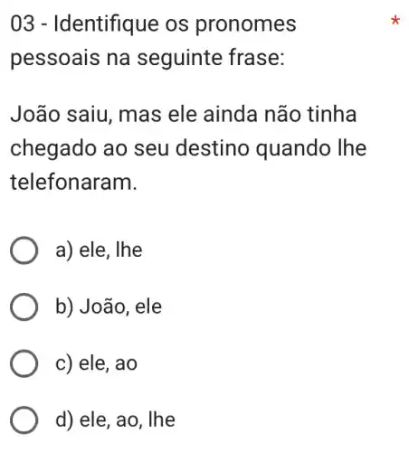 03 - Identifique os pronomes
pessoais na seguinte frase:
João saiu, mas ele ainda não tinha
chegado ao seu destino quando The
telefonaram.
a) ele, Ihe
b) João, ele
c) ele, ao
d) ele, ao, lhe