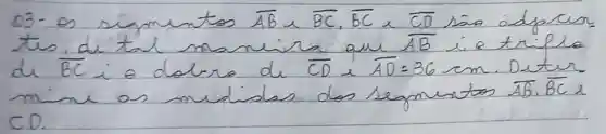 03- os simentos overline(A B) sim overline(B C), overline(B C) sim overline(C D) são adpear tes di tal maneira que overline(A B) i a tripla de overline(B C) i e dolra de overline(C D) e overline(A D)=36 mathrm(~cm) . Duter mine os mididas dos segmintos overline(A B), overline(B C)