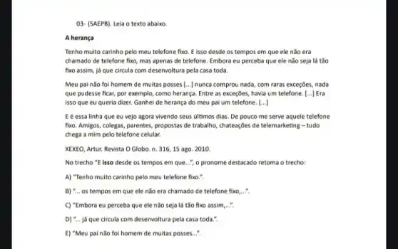 03- (SAEPB). Leia o texto abaixo.
A herança
Tenho muito carinho pelo meu telefone fixo. E isso desde os tempos em que ele não era
chamado de telefone fixo mas apenas de telefone Embora eu perceba que ele não seja lá tão
fixo assim, já que circula com desenvoltura pela casa toda.
Meu pai não foi homem de muitas posses [...] nunca comprou nada, com raras exceções, nada
que pudesse ficar, por exemplo, como herança. Entre as exceções, havia um telefone. [ldots ] Era
isso que eu queria dizer. Ganhei de herança do meu pai um telefone. ()
E é essa linha que eu vejo agora vivendo seus últimos dias De pouco me serve aquele telefone
fixo. Amigos, colegas, parentes propostas de trabalho, chateações de telemarketing - tudo
chega a mim pelo telefone celular.
XEXEO, Artur. Revista O Globo. n. 316,15 ago. 2010
No trecho "E isso desde os tempos em que..."," o pronome destacado retoma o trecho:
A) "Tenho multo carinho pelo meu telefone fixo.".
B) "... os tempos em que ele não era chamado de telefone fixo __
C) "Embora eu perceba que ele não seja lá tão fixo assim
D) "... já que circula com desenvoltura pela casa toda.".
E) "Meu pai não foi homem de multas posses...".