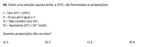 03. Sobre uma solução aquosa ácida, a 25^circ C são formuladas as proposições:
1- Tem [H^+]gt [OH^-]
II - O seu pH é igual a 7.
111 - Não contém ions OH^-
IV - Apresenta [H^+]gt 10^-7mol/L.
Quantas proposições são corretas?
a) 1.
b) 2.
c) 3.
d) 4.