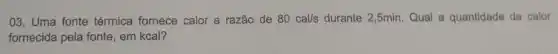 03. Uma fonte térmica fornece calor a razão de 80cal/s durante 2,5min. Qual a quantidade de calor
fornecida pela fonte, em kcal?