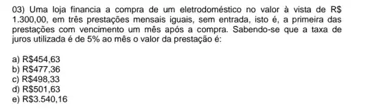 03) Uma loja financia a compra de um eletrodoméstico no valor à vista de R 
1.300,00 , em três prestações mensais iguais, sem entrada, isto é, a primeira das
prestações com um mês após a compra. Sabendo-se que a taxa de
juros utilizada é de 5%  ao mês o valor da prestação é:
a) R 454,63
b) R 477,36
c) R 498,33
d) R 501,63
e) R 3.540,16