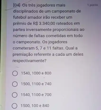 [04] Os trés jogadores mais
disciplinados de um campeonato de
futebol amador irão receber um
prêmio de R 3.340,00 rateados em
partes inversamente proporcionais ao
número de faltas cometidas em todo
campeonato. Os jogadores
cometeram 5,7e 11 faltas. Qual a
premiação referente a cada um deles
respectivamente?
1540, 1000 e 800
1500, 1100 e 740
1540, 1100 e 700
1500,100 e 840
1 ponto