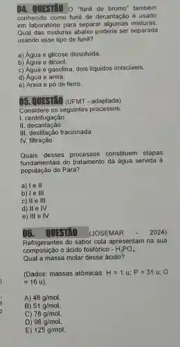 04. QUESTAO O funil de bromo também
conhecido como funil de decantação é usado
em laboratório para separar algumas misturas.
Qual das misturas abaixo poderia ser separada
usando esse tipo de funil?
a) Água e glicose dissolvida.
b) Água e álcool.
c) Água e gasolina dois liquidos imisciveis.
d) Água e areia.
e) Areia e pó de ferro.
05. QUESTAO (UFMT - adaptada)
Considere os seguintes processos:
I. centrifugação
II decantação
III. destilação fracionada
IV. filtração
Quais desses processos constituem etapas
fundamentais do tratamento da água servida à
população do Pará?
a) le II
b) le 111
c) II e III
d) II e IV
e) 111 e IV
16. OUESTAO (JOSEMAR	2024)
Refrigerantes do sabor cola apresentam na sua
composição o ácido fosfórico -H_(3)PO_(4)
Qual a massa molar desse ácido?
(Dados: massas atômicas: H=1u;P=31u;
=16u)
A) 48g/mol
B) 51g/mol.
C) 78g/mol
D) 98g/mol
E) 125g/mol