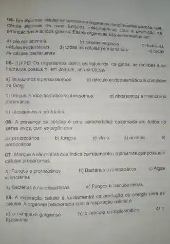 04-Em algumas células encontramos
dentre algumas de suas func@es relacionam denominadas plastos , que
aminoácidos e ácidos graxos . Essas organelas sào encontradas em:
a)células animais
b)células vegetais.
células eucarióticas.
d) todas as células procarióticas.
C) todas as
as células bacter ianas.
e) todas
05 - (UFPB)Os organismos como os cajueiros , os gatos , as amebas e as
bactérias possuem 1, em comum , as estruturas
a)lisossomos e peroxissomos.
b)retículo endoplasm atico e complexo
de Golgi.
C)reticulo endoplasm atico e ribossomos.
d)ribossomos e membrana
plasmática.
e)ribossomos e centríolos.
06-A presença de células é uma característice observada em todos os
seres vivos , com exceção dos:
a)protozoários.
b)fungos
c) vírus.
d)animais
e)
antozoários.
07 - Marque a alternativa que indica corretamente organismos que possuem
células procariontes:
a)Fungos e protozoários.
b)Bactérias e protozoários.
c) Algas
e bactérias
d)Bactérias e cianobactérias.
e)Fungos e cianobactérias.
08-A respiração celular é fundamental na produção de energia para as
células . A organela relacionada I com a respiração celular é
c) 0
a) o complexo golgiense.
b) 0 retículo endoplasmático.
lisossomo.