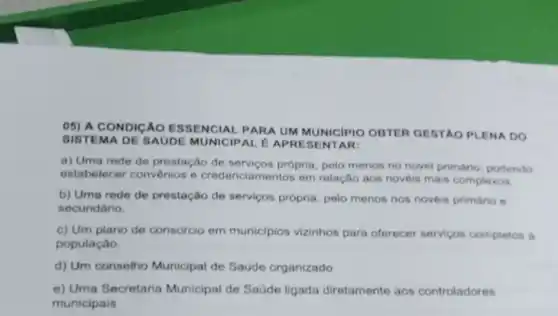 05) A CONDICÁO ESSENCIAL PARA UM MUNICIPIO OBTER GESTAO PLENA DO
SISTEMA DE SAUDE MUNICIPAL EAP RESENTAR:
a) Uma rede de prestação de própria, pelo menos no novel primário, podendo
estabelecer convenios e credenciamentos em relação aos noveis mais complexos
b) Uma rede de prestação de serviços própria, polo menos nos novois primário 6
secundario
c) Um plano de consorcio em municlpios vizinhos para oferecer servicos completos a
população.
d) Um consolho Municipal do Saudo organizado
e) Uma Secretaria Municipal de Saúde ligada diretamente aos controladores
municipais