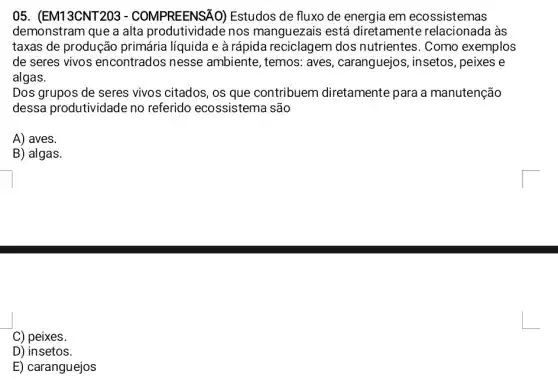 05. (EM13CNT203 - COMPREENSÃC )) Estudos de fluxo de energia em ecossistemas
demonstram que a alta produtividade nos manguezais está diretamente às
taxas de produção primária líquida e à rápida reciclagem dos nutrientes. Como exemplos
de seres vivos encontrados nesse ambiente, temos: aves , caranguejos, insetos , peixes e
algas.
Dos grupos de seres vivos citados, os que contribuem diretamente para a manutenção
dessa produtividade no referido ecossistem a são
A) aves.
B) algas.
C) peixes.
D) insetos.
E) caranguejos