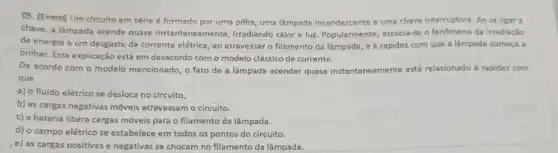 05. (Enem) Um circuito em série é formado por uma pilha, uma lâmpada incandescente e uma chave interruptora. Ao se ligar a
chave, a lâmpada acende quase instantaneamente,irradiando calor e luz Popularmente, associa-se o fenômeno da irradiação
de energia a um desgaste da corrente elétrica , ao atravessar o filamento da lâmpada, e à rapidez com que a lâmpada começa a
brilhar. Essa explicação está em desacordo com o modelo clássico de corrente.
De acordo com o modelo mencionado, o fato de a lâmpada acender quase instantaneamente está relacionado à rapidez com
que
a) o fluido elétrico se desloca no circuito.
b) as cargas negativas móveis atravessam o circuito.
c) a bateria libera cargas móveis para o filamento da lâmpada.
d) o campo elétrico se estabelece em todos os pontos do circuito.
e) as cargas positivas e negativas se chocam no filamento da lâmpada.