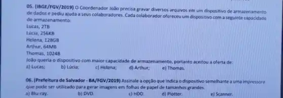 05. (IBGE/FGV/2019) 0 Coordenador João precisa gravar diversos arquivos em um dispositivo de armazenamento
de dados e pediu ajuda a seus colaboradores Cada colaborador ofereceu um dispositivo com a seguinte capacidade
de armazenamento:
Lucas, 2TB
Lúcia, 256KB
Helena, 128GB
Arthur, 64MB
Thomas, 1024B
João queria o dispositivo com maior capacidade de armazenamento, portanto aceitou a oferta de:
a) Lucas;
b) Lúcia;
c) Helena;
d) Arthur;
e) Thomas.
06. (Prefeitura de Salvador - BA/FGV/2019) Assinale a opção que indica o dispositivo semelhante a uma impressora
que pode ser utilizado para gerar imagens em folhas de papel de tamanhos grandes.
a) Blu-ray.
b) DVD.
c) HDD.
d) Plotter.
e) Scanner.