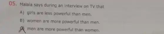 05. Malala says during an interview on TV that
A) girls are less powerful than men.
B) women are more powerful than men.
men are more powerful than women.