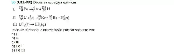 05 (UEL-PR) Dadas as equações químicas:
L (}_{94)^239Puarrow _(2)^4alpha +_(92)^235U
II. (}_{92)^235U+_(0)^1narrow _(36)^91Kr+_(56)^142Ba+3(_(0)^1n)
II UF_(6)(l)arrow UF_(6)(g)
Pode-se afirmar que ocorre fissão nuclear somente em:
a) I
b) II
III
d) I e II
e) Ie III