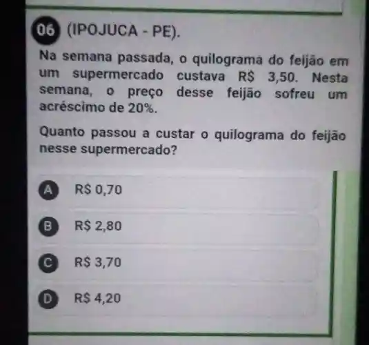 (06) (IP o JUCA - PE).
Na semana passada , o quilograma do feijão em
um supermercado custava RS 3,50 . Nesta
semana , o preço desse feijão sofreu um
acréscimo de 20% 
Quanto passou a custar o quilograma do feijão
nesse supermercado?
A RS0,70
B R 2,80
C R 3,70 C
D R 4,20