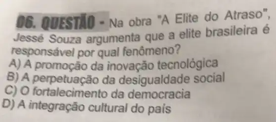 06. QUESTIO -Na obra "A Elite do Atraso",
Jessé Souza argumenta que a elite brasileira é
responsável por qual fenômeno?
A) A promoção da inovação tecnológica
B) A perpetuação da desigualda de social
C) O fortalecimen to da democracia
D) A integraçã cultural do pais