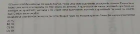 07) (400078246) No da loja de Carlos havia uma certa quantidade de sacos de cimento. Ele precisou
fazer uma nove encomenda de 400 sacos de cimento. A quantidade de sacos de cimento que havia no
estoque ao quadrado somada a 30 vezes essa quantidade equivale a quantidade de sacos de cimento
que Carlos encomendou.
Qual era a quantidade de sacos de cimento que havia no estoque quando Carlos fez a nova encomenda?
A) 40
B) 30
C) 20
D) 10