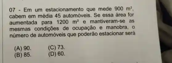 07 - Em um estacionamento que mede 900m^2
cabem em média 45 automóveis . Se essa área for
aumentada para 1200m^2 e mantiveram -se as
mesmas de ocupação e manobra , 0
número de automóveis que poderão estacionar será
(A) 90.
(C) 73.
(B) 85.
(D) 60.