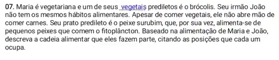 07. Maria é vegetarian a e um de seus vegetais prediletosé o brócolis. Seu irmão João
não tem os mesmos hábitos alimentares . Apesar de comer vegetais, ele não abre mão de
comer carnes. Seu prato predileto é o peixe surubim, que, por sua vez, alimenta-se de
pequenos peixes que comem o fitoplâncton . Baseado na alimentação de Maria e João,
descreva a cadeia alimentar que eles fazem parte, citando as posições que cada um
ocupa.