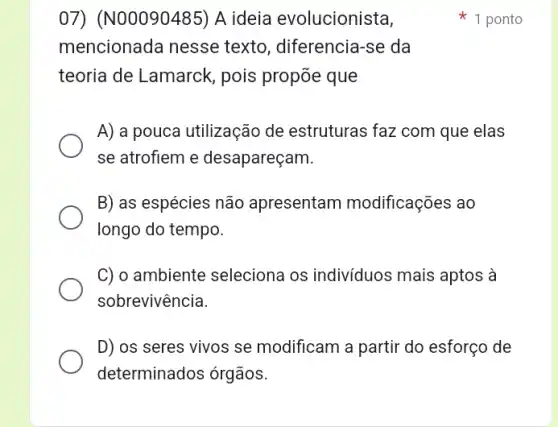 07) (N00090485)A ideia evolucionista,
mencionada nesse texto, diferencia-se da
teoria de Lamarck , pois propõe que
A) a pouca utilização de estruturas faz com que elas
se atrofiem e desapareçam.
B) as espécies não apresentam modificações ao
longo do tempo.
C) o ambiente seleciona os indivíduos ; mais aptos à
sobrevivência.
D) os seres vivos se modificam a partir do esforço de
determinados órgãos.
1 ponto