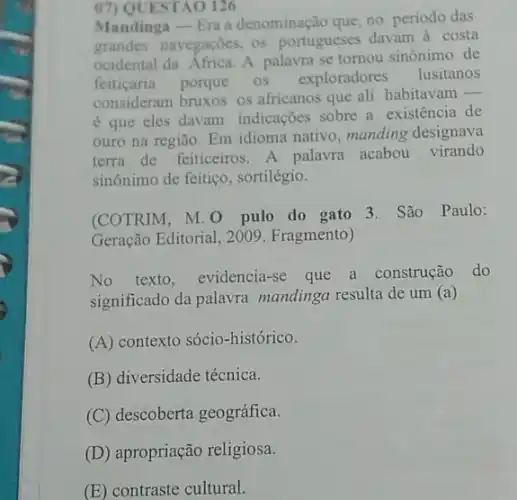 07) QUESTAO 126
Mandinga - Era a denominação que, no periodo das
grandes navegaçōes, os portugueses davam à costa
ocidental da Africa. A palavra se tomou sinônimo de
feiticaria porque os exploradores lusitanos
consideram bruxos os africanos que ali habitavam
__
é que eles davam indicações sobre a existência de
ouro na região. Em idioma nativo, manding designava
terra de feiticeiros. A palavra acabou virando
sinônimo de feitiço , sortilégio.
(COTRIM, M. 0 pulo do gato 3. São Paulo:
Geração Editorial, 2009 Fragmento)
No texto, evidencia-se que a construção do
significado da palavra mandinga resulta de um (a)
(A) contexto sócio-histórico.
(B) diversidade técnica.
(C) descoberta geográfica.
(D) apropriação religiosa.
(E) contraste cultural.