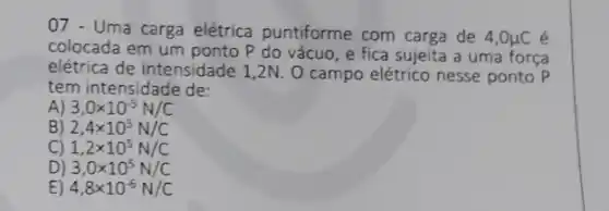 07 - Uma carga elétrica puntiforme com carga de 4,0mu C é
colocada em um ponto P do vácuo, e fica sujeita a uma força
elétrica de intensidade 1 ,2N. 0 campo elétrico nesse ponto P
tem intensidade de:
A) 3,0times 10^-5N/C
B) 2,4times 10^5N/C
C) 1,2times 10^5N/C
D) 3,0times 10^5N/C
E) 4,8times 10^-6N/C