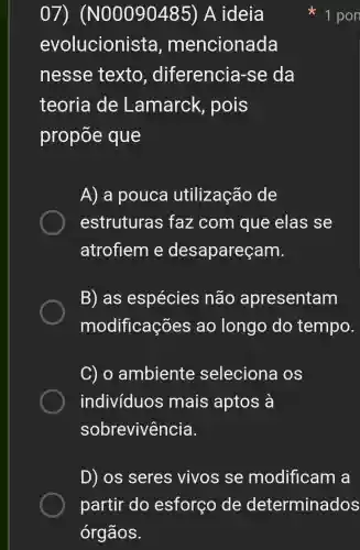 07)(N00090185) A ideia
evolucionista , mencionada
nesse texto , diferencia -se da
teoria de Lamarck , pois
propōe que
A) a pouca utilização de
estruturas faz com que elas se
atrofiem e desapareçam.
B) as espécies não apresentam
modificações ao longo do tempo.
C) o ambiente seleciona os
indivíduos mais aptos a
sobrevivência.
1 pon
D) os seres vivos se modificam a
partir do esforço de determinados
órgãos.