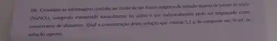 08. Considere as informações contidas no rótulo de um frasco reagente de solução aquosa de nitrato de sódio
(NaNO_(3))
composto encontrado naturalmente na saliva e que industrialmente pode ser empregado como
conservante de alimentos. Qual a concentração dessa solução que contém 2,5 g do composto em 50 mL de
solução aquosa.