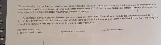 08- A discussão das revoltas das camadas populares medievais não delxa de ser atualissima. No Brasil a situação de camponeses e de
trabalhadores rurais sem-terra, tem sido alvo de diversos debates entre o Estado e os representantes dessa categoria. Neste sentido, na relação
entre o passado e o presente desses movimentos pode-se afirmar que:
1.
As condições de vida e de trabalho dos camponeses medievals no século XIV str,", semelhantes em tudo aos camponeses no Brasil de hoje.
II- O que diferencl a luta dos camponeses medievais para os atuals é a forma de organização e mobilização, pois hoje essa categoria
encontra-se naclonalmente organizada e mobilizada, e na Idade Média, não.
Podemos afirmar que:
a) apenas II está correta
b) ambas estão corretas
c) ambas estão erradas