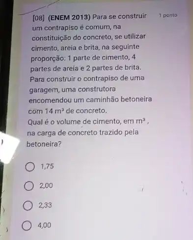 [08] (ENEM 2013) Para se construir
um contrapiso é comum na
constituição do concreto, se utilizar
cimento, areia e brita na seguinte
proporção: 1 parte de cimento, 4
partes de areia e 2 partes de brita.
Para construir o contrapiso de uma
garagem, uma construtora
encomendou um caminhão betoneira
com 14m^3 de concreto.
Qual é o volume de cimento, em m^3
na carga de concreto trazido pela
betoneira?
1,75
2,00
2,33
4,00
1 ponto