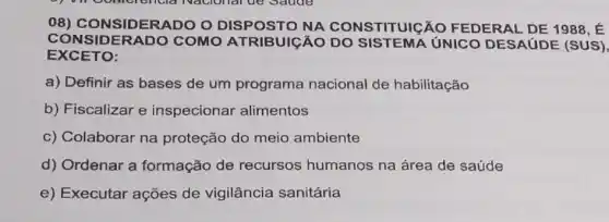 08)CONSIDERADO O DISPOSTO STITUIGÃO FEDERAL DE 1988 E
CONSIDERADO COMO ATRIBUIGÃO DO UNICO DESAUDE (SUS)
EXCETO:
a) Definir as bases de um programa nacional de habilitação
b) Fiscalizar e inspecionar alimentos
c) Colaborar na proteção do meio ambiente
d) Ordenar a formação de recursos humanos na área de saúde
e) Executar ações de vigilância sanitária