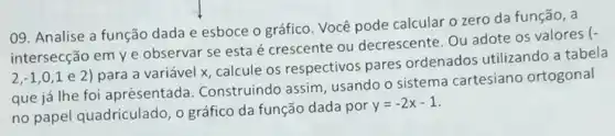 09. Analise a função dada e esboce o gráfico. Você pode calcular o zero da função, a
intersecção em ye observar se esta é crescente ou decrescente Ou adote os valores
(-
2,-1,0,1
e 2) para a variável x, calcule os respectivos pares ordenados utilizando a tabela
que já lhe foi aprésentada. Construindo assim, usando o sistema cartesiano ortogonal
no papel quadriculado, o gráfico da função dada por
y=-2x-1