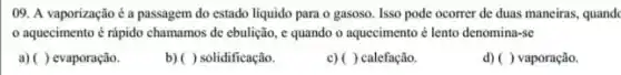 09. A vaporização é a passagem do estado liquido para o gasoso Isso pode ocorrer de duas maneiras, quandc
aquecimento é rápido chamamos de ebulição, e quando o aquecimento é lento denomina-se
a) ( ) evaporação.
b) ( ) solidificação.
c) ( ) calefação.
d) ()vaporação.