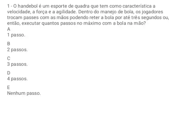 1 - 0 handebol é um esporte de quadra que tem como característica a
velocidade, a força e a agilidade. Dentro do manejo de bola, os jogadores
trocam passes com as mãos podendo reter a bola por até três segundos ou,
então, executar quantos passos no máximo com a bola na mão?
A
1 passo.
B
2 passos.
C
3 passos.
D
4 passos.
E
Nenhum passo.