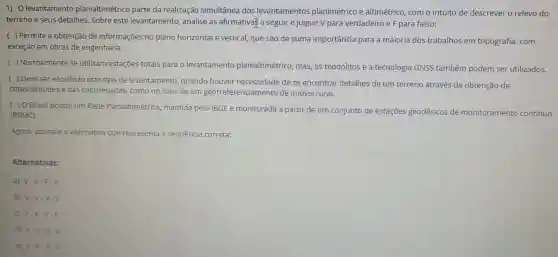 1) 0 levantamento planialtimétrico parte da realização simultânea dos levantamentos planimétrico altimétrico , com o intuito de descrever o relevo do
terreno e seus detalhes Sobre este levantamento analise as afirmativa a seguir e julgue V para verdadeiro e F para falso:
( ) Permite a obtenção de informações no plano horizontal e vertical que sao de suma importancia para a maioria dos trabalhos em topografia com
exceção em obras de engenharia.
() Normalmente se utilizam estaçōes totais para o levantamento planialtimétrico , mas, os teodolitos e a tecnologia GNSS também podem ser utilizados.
( ) Deve ser escolhido este tipo de levantamento , quando houver necessidade dese encontrar detalhes de um terreno através da obtenção de
cotas/altitudes e das coordenadas como no caso de um enciamento de imóvel runal
( ) 0 Brasil possui um Rede Planialtimétrica , mantida pelo IBGE e monitorada a partin de tính conjunto de estaçóes geodésicos de monitoramento continuo
(RBMC).
Agora assinale a alternativa que representa a sequência correta:
Alternativas:
a) V-V-F - V.
b) V-V-V - V.
V.F.V.F
d) F-V-V-V.
e) F.F.V - V.