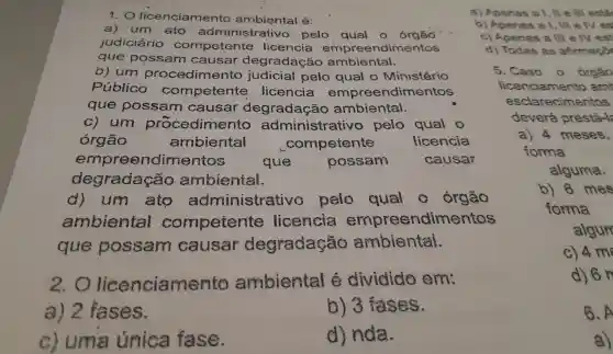 1. 0 licenciamento é:
a) um ato administrativo pelo qual o
judiciário competente licencia ndimentos
que possam causar degradaçã o ambiental.
b) um procedime nto judicial pelo qual o Ministério
Público competente licencia empreendimentos
que possam causar degradação ambientai.
C)um procedimento administrativo pelo qual o
órgão	ambiental	competente	licencia
empre endimentos
que	possam	causar
degrada :0 ambiental.
d)um ato administrat ivo pelo qual órgão
ambiental competente licencia endimentos
que possam causar degradação ambientai.
2.0 licenciamento ambiental e dividido em
a) 2 fases.
b)3 fases.
C)uma unica fase.
d)nda.
a)Apenas a 1, II e III esta
b)Apenas a I, III e Nes
C) 4 me
d) 6 n
B.A
a)