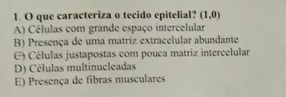 1. 0 que caracteriza o tecido epitelial? (1,0)
A) Células com grande espaco intercelular
B) Presença de uma matriz extracelular abundante
C) Celulas justapostas com pouca matriz intercelular
D) Células multinucleadas
E) Presença de fibras musculares