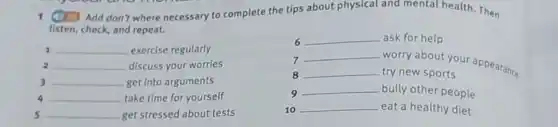 1 (1) Add don't where necessary to complete the tips about physical and mental health. Then
listen, check, and repeat.
__ exercise regularly
2 __ discuss your worries
3 __ get into arguments
5 __ get stressed about tests
6 __ ask for help
7
__
worry about your appearance
8 __ try new sports
9
__ bully other people
10 __ eat a healthy diet
4 __ take time for yourself