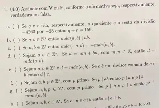 1. (4,0) Assinale com V ou F, conforme a afirmativa seja , respectivamente,
verdadeira ou falsa.
a. ()
Seqer são, respectivam nte, o quociente e o resto da divisão
-4263 por -28 então q+r=159
b. () Se a,bin N^ast  então mdc (a,b)vert ab
c. () Se a,bin Z^ast  então mdc (-a,b)=-mdc(a,b)
d. () Sejam a,bin Z^ast  . Se d=am+bn . com m,nin Z então d=
mdc (a,b)
e. () Sejam
a,bin Z^ast ed=mdc(a,b)
. Se cé um divisor comum de a e
b então dvert c
f. () Sejam a,b,pin Z^ast  com p primo. Se pvert ab então pvert aepvert b
g. () Sejam a,b,pin Z^ast 
com p primo. Se
pvert aepvert b
então p^2
mmc (a,b)
h. () Sejam a,b,cin Z^ast  . Se cvert aecvert b então c+a+b
6^2times 8times 25eb=16times 81