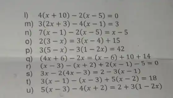 1) 4(x+10)-2(x-5)=0
m 3(2x+3)-4(x-1)=3
n 7(x-1)-2(x-5)=x-5
2(3-x)=3(x-4)+15
p 3(5-x)-3(1-2x)=42
q) (4x+6)-2x=(x-6)+10+14
r) (x-3)-(x+2)+2(x-1)-5=0
s) 3x-2(4x-3)=2-3(x-1)
t) 3(x-1)-(x-3)+5(x-2)=18
5(x-3)-4(x+2)=2+3(1-2x)