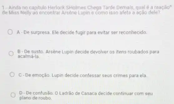 1.- Ainda no capitulo Herlock SHolmes Chega Tarde Demais, qualé a reação?
de Miss Nelly ao encontrar Arsène Lupin e como isso afeta a ação dele?
A-De surpresa. Ele decide fugir para evitar ser reconhecido.
B-De susto. Arsène Lupin decide devolver os itens roubados para
acalmá-la.
C-De emoção. Lupin decide confessar seus crimes para ela.
D - De confusão. 0 Ladrão de Casaca decide continuar com seu
plano de roubo.