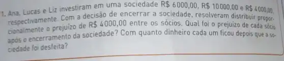 1. Ana, Lucas e Liz investiram em uma sociedade R 6000,00,R 10000,00 e R 4000,00
respectivamente. Com a decisão de encerrar a sociedade , resolveram distribuir propor-
cionalmente o prejuizo de
R 4000,00 entre os sócios Qual foi o prejuízo de cada sócio
após o encerramento da sociedade? Com quanto dinheiro cada um ficou depois que a so-
ciedade foi desfeita?