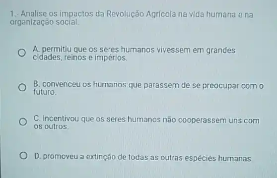 1.- Analise os impactos da Revolução Agrícola na vida humana ena
organização social:
A. permitiu que os seres humanos vivessem em grandes
cidades, reinos e impérios.
B. convenceu os humanos que parassem de se preocupar com o
futuro.
C. incentivou que os seres humanos não cooperassem uns com
os outros
D. promoveu a extinção de todas as outras espécies humanas.