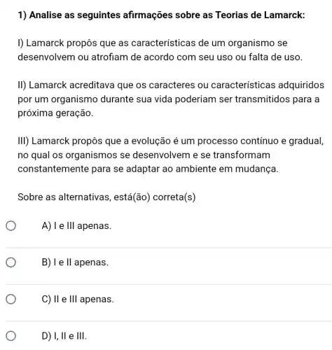 1) Analise as seguintes afirmações sobre as Teorias de Lamarck:
I) Lamarck propôs que as características de um organismo se
desenvolvem ou atrofiam de acordo com seu uso ou falta de uso.
II) Lamarck acreditava que os caracteres ou característica s adquiridos
por um organismo durante sua vida poderiam ser transmitidos para a
próxima geração.
III) Lamarck propôs que a evolução é um processo contínuo e gradual,
no qual os organismos se desenvolvem e se transformam
constantemente para se adaptar ao ambiente em mudança
Sobre as alternativas ; está(ão) correta(s)
A) I e Ill apenas.
B) I e II apenas.
C) II e Vert Vert  apenas.
D) I,II e Vert Vert