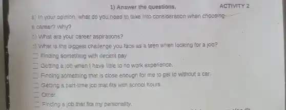 1) Answer the questions.
a) In your opinion, what do you,need to take into consideration when choosing
a career? Why?
5) What are your career aspirations?
c) What is the biggest challenge you face as a teen when looking for a job?
Finding something with decent pay.
Getting a job when I have little to no work experience.
Finding something that is close enough for me to get to without a car.
Getting a part-time job that fits with school hours.
Other.
Finding a job that fits my personality.