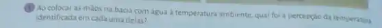 (1) Ao colocar as máos na bacia com água à temperatura ambiente qual foi a percepção da temperatura
identificada em cada uma delas?