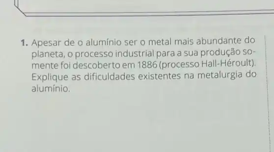 1. Apesar de o alumínio ser o metal mais abundante do
planeta, 0 processo industrial para a sua produção SO-
mente foi descoberto em 1886 (processo Hall -Héroult).
Explique as dificuldades existentes na metalurgia do
alumínio.