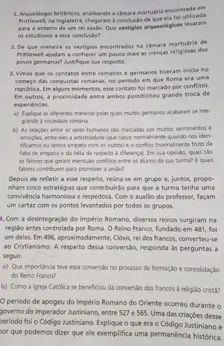 1. Arqueólogos britânicos analisando a câmara mortuária encontrada em
Prittlewell.na Inglaterra, chegaram à conclusão de que ela foi utilizada
para o enterro de um rei saxão. Que vestigios arqueológicos levaram
os estudiosos a essa conclusão?
2. De que maneira os vestígios encontrados na câmara mortuária de
Prittlewell ajudam a conhecer um pouco mais as crenças religiosas dos
povos germanos? Justifique sua resposta.
3. Vimos que os contatos entre romanos e germanos tiveram inicio no
começo das conquistas romanas, no período em que Roma era uma
república. Em alguns momentos, esse contato foi marcado por conflitos.
Em outros, a proximidade entre ambos possibilitou grande troca de
experiências.
a) Explique as diferentes maneiras pelas quais muitos germanos acabaram se inte-
grando à sociedade romana.
b) As relações entre os seres humanos são marcadas por muitos sentimentos e
emoções, entre eles a amistosidade (que nasce normalmente quando nos iden-
tificamos ou temos empatia com os outros) e o conflitto (normalmente fruto da
falta de empatia e da falta de respeito à diferença). Em sua opinião, quais são
os fatores que geram eventuais conflitos entre os alunos da sua turma?E quais
fatores contribuem para promover a união?
Depois de refletir a esse respeito, reúna-se em grupo e, juntos propo-
nham cinco estratégias que contribuirão para que a turma tenha uma
convivência harmoniosa e respeitosa. Com o auxilio do professor, façam
um cartaz com os pontos levantados por todos os grupos.
4. Com a desintegração do Império Romano, diversos reinos surgiram na
região antes controlada por Roma. O Reino Franco, fundado em 481 , foi
um deles. Em 496 , aproximadamente, Clóvis , rei dos francos, converteu -se
ao Cristianismo. A respeito dessa conversão responda às perguntas a
seguir.
a) Que importância teve essa conversão no processo de formação e consolidação
do Reino Franco?
b) Como a Igreja Católica se beneficiou da conversão dos francos à religião cristā?
período de apogeu do Império Romano do Oriente ocorreu durante o
governo do imperador Justiniano, entre 527 e 565. Uma das criações desse
período foi o Código Justiniano. Explique o que era o Código Justiniano e
or que podemos dizer que ele exemplifica uma permanência histórica.