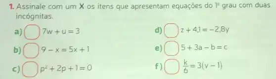 1. Assinale com um X os itens que apresentam equações do 10 grau com duas
incógnitas.
a) 7w+u=3
d) square  z+4,1=-2,8y
b) 9-x=5x+1
e) 5+3a-b=c
c) p^2+2p+1=0
f) (k)/(6)=3(v-1)