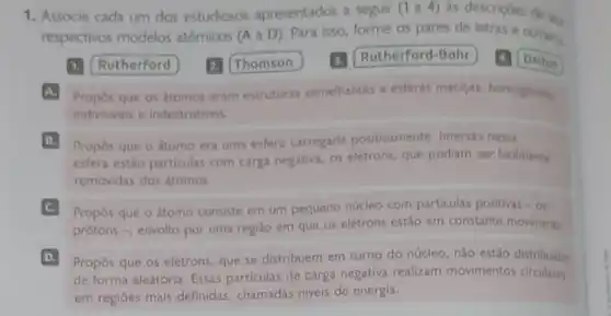 1. Associe cada um dos estudiosos apresentados a seguir (1 a 4) as descrições de se.
respectivos modelos atômicos (A a D)Para isso, forme os pares de letras e numeros.
1. Rutherford 2. Thomson 3. Rutherford-Bohr 4. Dalton
A. Propos que os átomos eram estruturas semelhantes a esferas macicas homoghness
indivisiveis e indestrutiveis
B Propôs que o átomo era uma esfera carregada positivamente. Imersas nessa
esfera estão particulas com carga negativa, os elétrons que podiam ser facilmente
removidas dos átomos.
C Propos que o átomo consiste em um pequeno núcleo com particulas positivas - os
prótons -, envolto por uma região em que os elétrons estão em constante moviments
D Propos que os elétrons que se distribuem em torno do núcleo, não estǎo distribuidos
de forma aleatória. Essas particulas de carga negativa realizam movimentos circulares
em regiōes mais definidas chamadas niveis de energia.