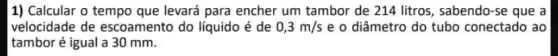 1) Calcular o tempo que levará para encher um tambor de 214 litros, sabendo-se que a
velocidade de escoamento do líquido é de 0,3m/s e o diâmetro do tubo conectado ao
tambor é igual a 30 mm.